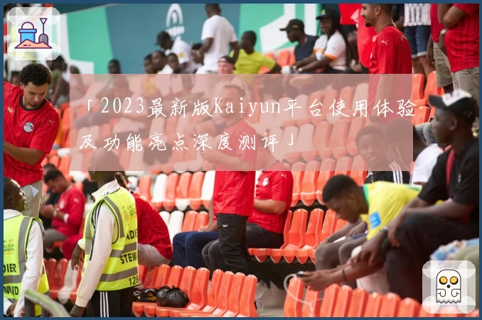 「2023最新版Kaiyun平台使用体验及功能亮点深度测评」