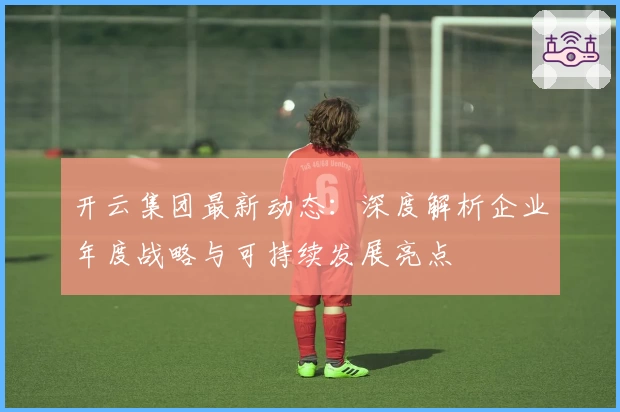 开云集团最新动态：深度解析企业年度战略与可持续发展亮点