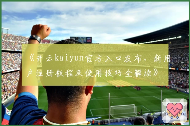 《开云kaiyun官方入口发布，新用户注册教程及使用技巧全解读》
