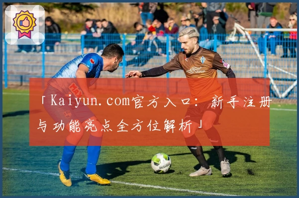「Kaiyun.com官方入口：新手注册与功能亮点全方位解析」