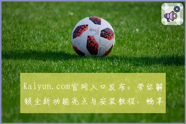 Kaiyun.com官网入口发布，带你解锁全新功能亮点与安装教程，畅享极速体验的使用指南