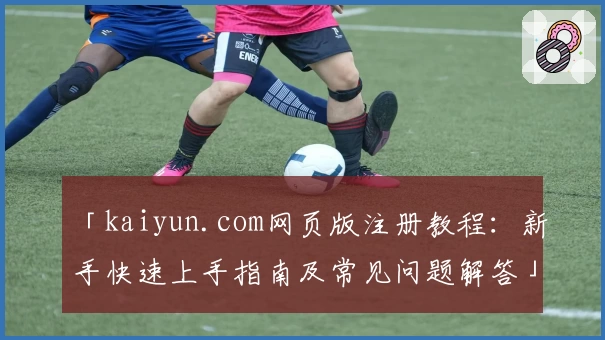 「kaiyun.com网页版注册教程：新手快速上手指南及常见问题解答」