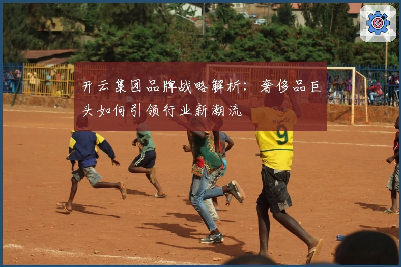 开云集团品牌战略解析：奢侈品巨头如何引领行业新潮流