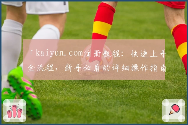 「kaiyun.com注册教程：快速上手全流程，新手必看的详细操作指南」