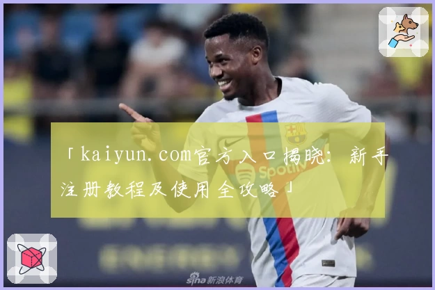 「kaiyun.com官方入口揭晓：新手注册教程及使用全攻略」