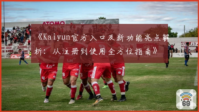 《Kaiyun官方入口及新功能亮点解析：从注册到使用全方位指南》