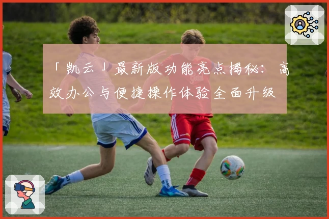 「凯云」最新版功能亮点揭秘：高效办公与便捷操作体验全面升级