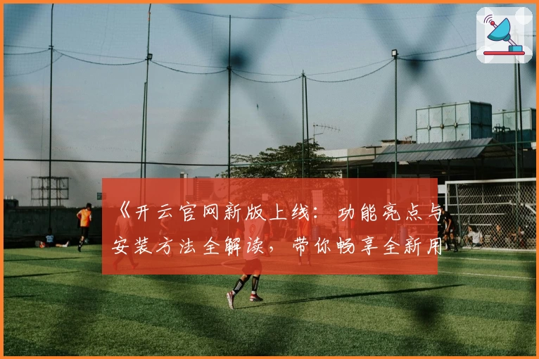 《开云官网新版上线：功能亮点与安装方法全解读，带你畅享全新用户体验》