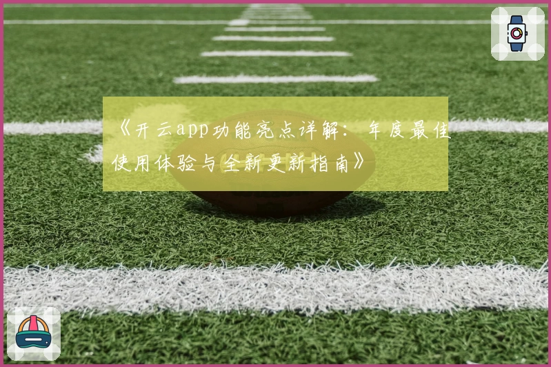 《开云app功能亮点详解：年度最佳使用体验与全新更新指南》