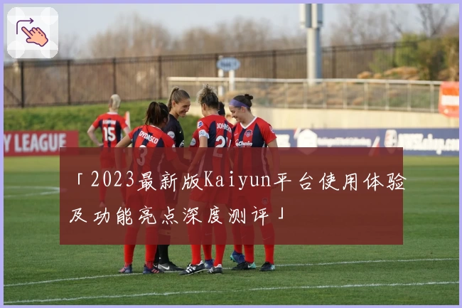 「2023最新版Kaiyun平台使用体验及功能亮点深度测评」