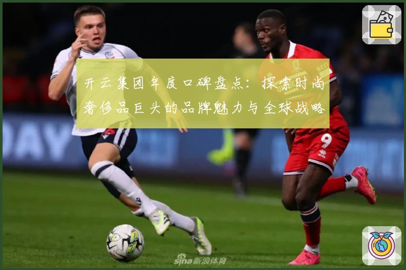 开云集团年度口碑盘点：探索时尚奢侈品巨头的品牌魅力与全球战略