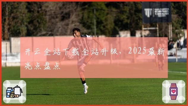 开云全站下载全站升级，2025最新亮点盘点